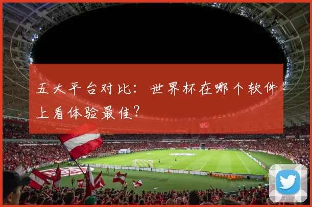 五大平台对比:世界杯在哪个软件上看体验最佳?