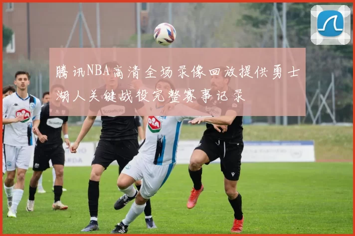 腾讯NBA高清全场录像回放提供勇士湖人关键战役完整赛事记录