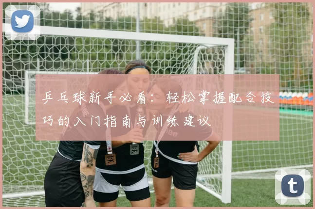 乒乓球新手必看：轻松掌握配合技巧的入门指南与训练建议