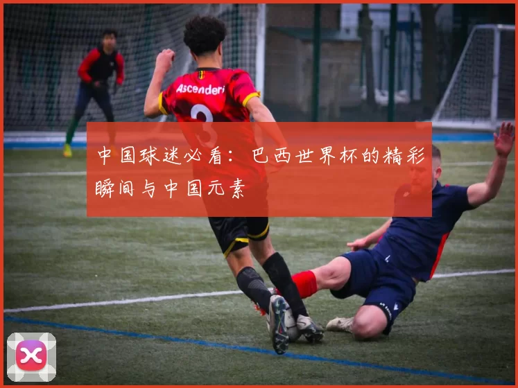 中国球迷必看：巴西世界杯的精彩瞬间与中国元素