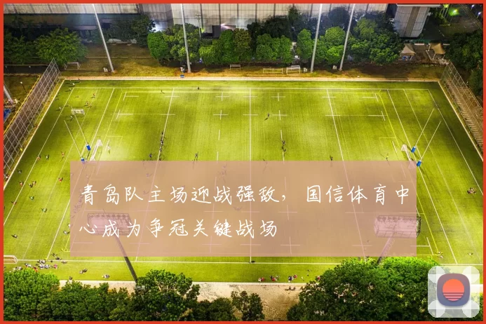 青岛队主场迎战强敌，国信体育中心成为争冠关键战场
