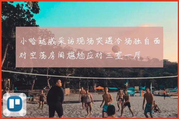 小哈达威采访现场突遇冷场独自面对空荡房间尴尬应对三室一厅