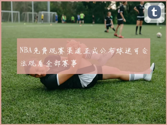 NBA免费观赛渠道正式公布球迷可合法观看全部赛事