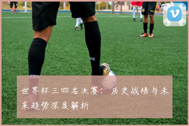 世界杯三四名决赛:历史战绩与未来趋势深度解析