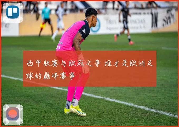 西甲联赛与欧冠之争 谁才是欧洲足球的巅峰赛事