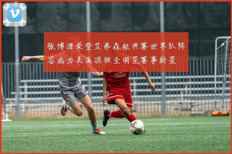 张博源荣登艾弗森经典赛世界队阵容成为美高顶级全明星赛事新星