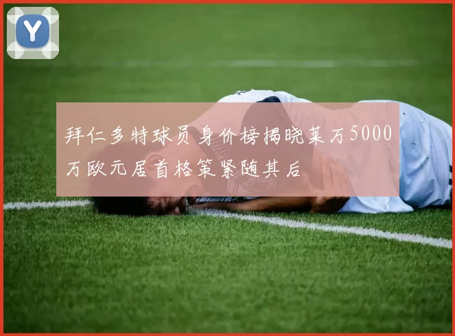 拜仁多特球员身价榜揭晓莱万5000万欧元居首格策紧随其后