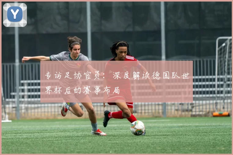专访足协官员:深度解读德国队世界杯后的赛事布局