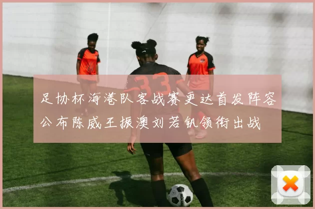 足协杯海港队客战赛更达首发阵容公布陈威王振澳刘若钒领衔出战