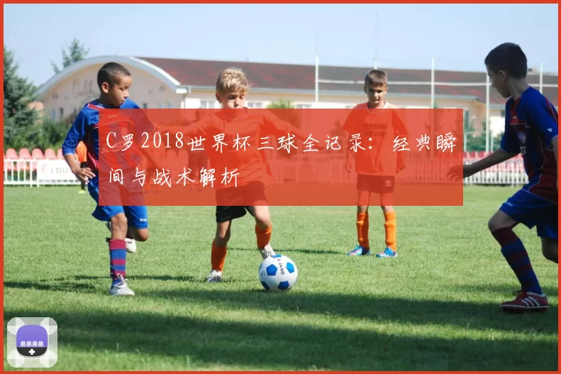 C罗2018世界杯三球全记录：经典瞬间与战术解析
