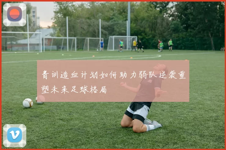 青训造血计划如何助力弱队逆袭重塑未来足球格局