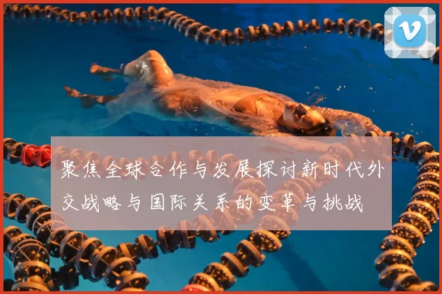 聚焦全球合作与发展探讨新时代外交战略与国际关系的变革与挑战