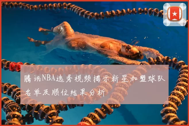 腾讯NBA选秀视频揭示新星加盟球队名单及顺位结果分析