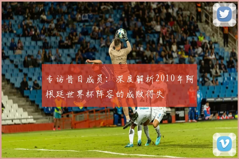专访昔日成员：深度解析2010年阿根廷世界杯阵容的成败得失