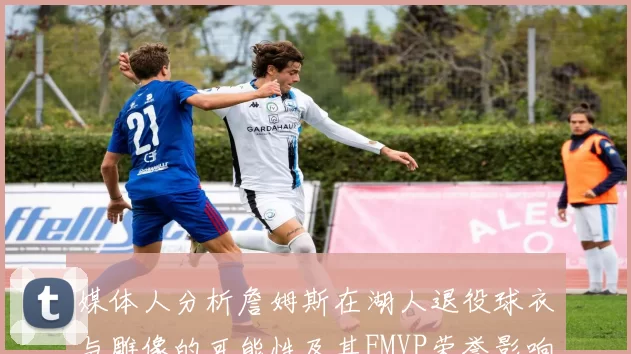 媒体人分析詹姆斯在湖人退役球衣与雕像的可能性及其FMVP荣誉影响