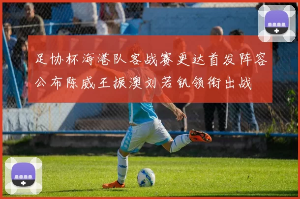 足协杯海港队客战赛更达首发阵容公布陈威王振澳刘若钒领衔出战