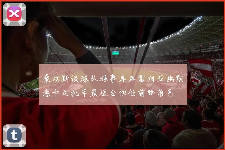 桑切斯谈球队趣事库库雷利亚幽默感十足托辛最适合担任前锋角色