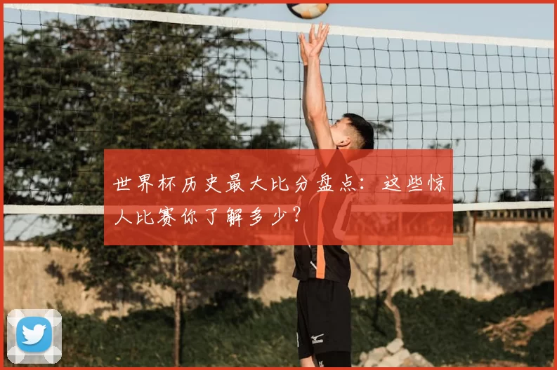 世界杯历史最大比分盘点:这些惊人比赛你了解多少?