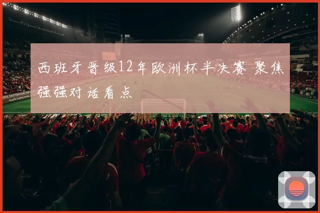 西班牙晋级12年欧洲杯半决赛 聚焦强强对话看点