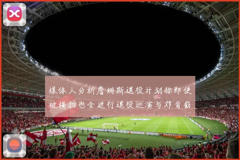 媒体人分析詹姆斯退役计划称即使被横扫也会进行退役巡演与邓肯截然不同