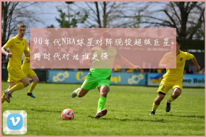 90年代NBA球星对阵现役超级巨星，跨时代对话谁更强