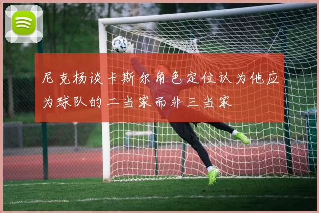 尼克杨谈卡斯尔角色定位认为他应为球队的二当家而非三当家